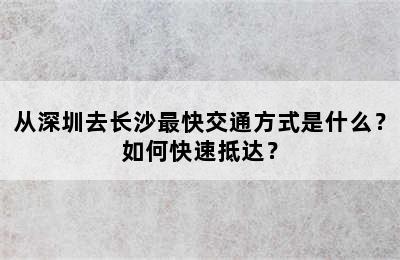 从深圳去长沙最快交通方式是什么？如何快速抵达？