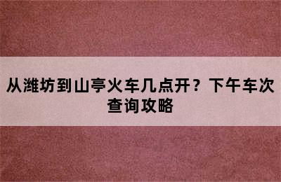 从潍坊到山亭火车几点开？下午车次查询攻略