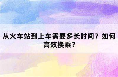 从火车站到上车需要多长时间？如何高效换乘？