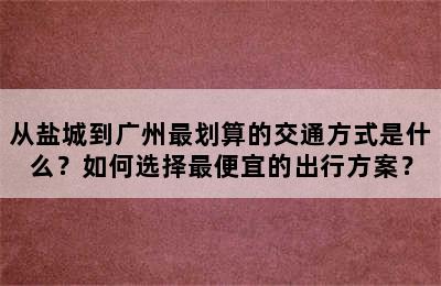 从盐城到广州最划算的交通方式是什么？如何选择最便宜的出行方案？