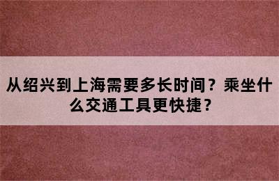 从绍兴到上海需要多长时间？乘坐什么交通工具更快捷？