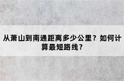 从萧山到南通距离多少公里？如何计算最短路线？