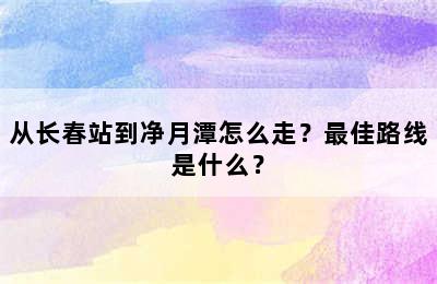 从长春站到净月潭怎么走？最佳路线是什么？