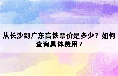 从长沙到广东高铁票价是多少？如何查询具体费用？
