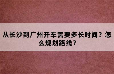 从长沙到广州开车需要多长时间？怎么规划路线？