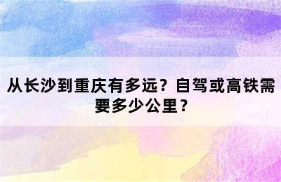 从长沙到重庆有多远？自驾或高铁需要多少公里？