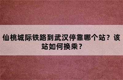 仙桃城际铁路到武汉停靠哪个站？该站如何换乘？