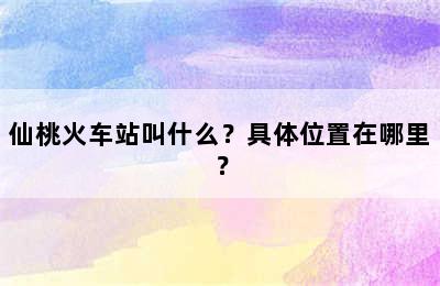 仙桃火车站叫什么？具体位置在哪里？