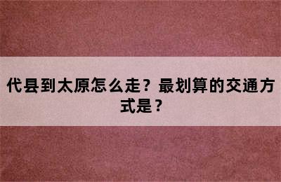 代县到太原怎么走？最划算的交通方式是？