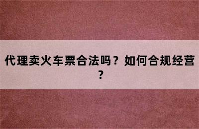 代理卖火车票合法吗？如何合规经营？