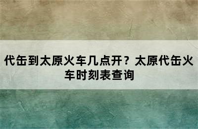 代缶到太原火车几点开？太原代缶火车时刻表查询