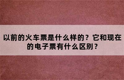 以前的火车票是什么样的？它和现在的电子票有什么区别？