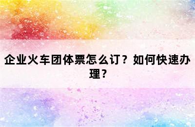 企业火车团体票怎么订？如何快速办理？