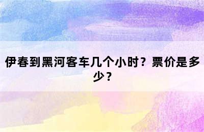 伊春到黑河客车几个小时？票价是多少？