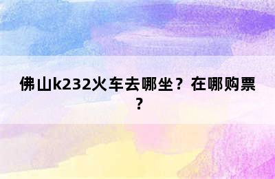 佛山k232火车去哪坐？在哪购票？