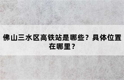 佛山三水区高铁站是哪些？具体位置在哪里？