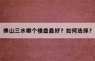 佛山三水哪个楼盘最好？如何选择？