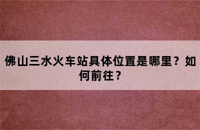 佛山三水火车站具体位置是哪里？如何前往？
