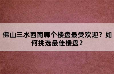佛山三水西南哪个楼盘最受欢迎？如何挑选最佳楼盘？