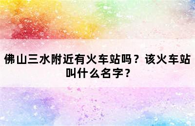 佛山三水附近有火车站吗？该火车站叫什么名字？