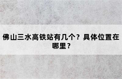 佛山三水高铁站有几个？具体位置在哪里？