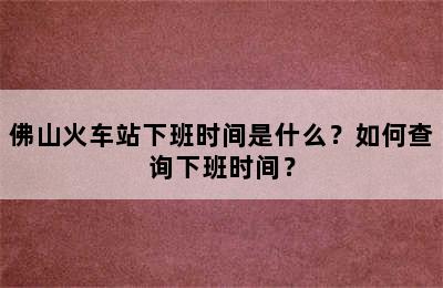 佛山火车站下班时间是什么？如何查询下班时间？