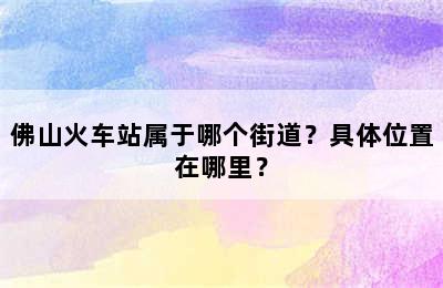 佛山火车站属于哪个街道？具体位置在哪里？