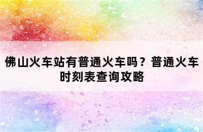 佛山火车站有普通火车吗？普通火车时刻表查询攻略
