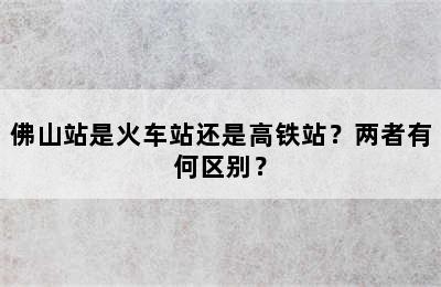 佛山站是火车站还是高铁站？两者有何区别？