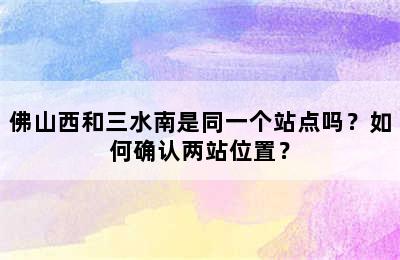 佛山西和三水南是同一个站点吗？如何确认两站位置？