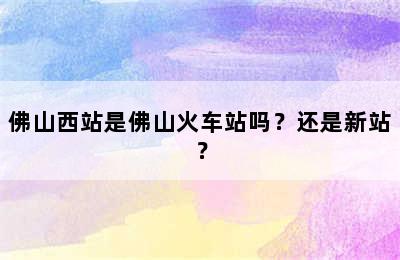 佛山西站是佛山火车站吗？还是新站？