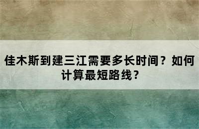 佳木斯到建三江需要多长时间？如何计算最短路线？