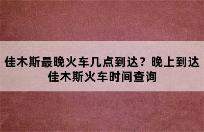 佳木斯最晚火车几点到达？晚上到达佳木斯火车时间查询