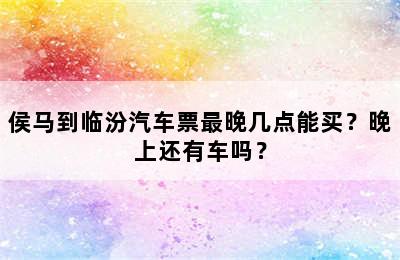 侯马到临汾汽车票最晚几点能买？晚上还有车吗？