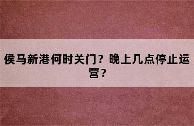 侯马新港何时关门？晚上几点停止运营？