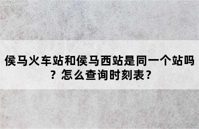 侯马火车站和侯马西站是同一个站吗？怎么查询时刻表？