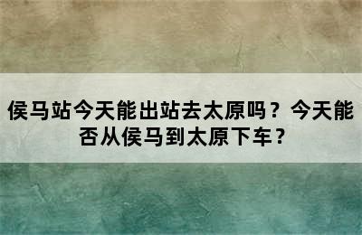 侯马站今天能出站去太原吗？今天能否从侯马到太原下车？