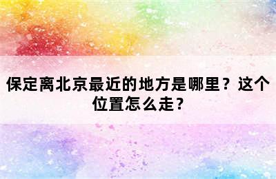 保定离北京最近的地方是哪里？这个位置怎么走？