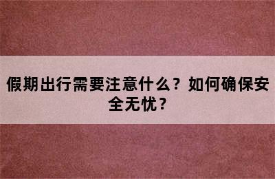 假期出行需要注意什么？如何确保安全无忧？