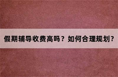 假期辅导收费高吗？如何合理规划？