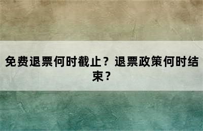 免费退票何时截止？退票政策何时结束？