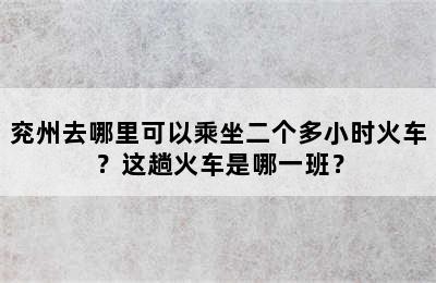 兖州去哪里可以乘坐二个多小时火车？这趟火车是哪一班？