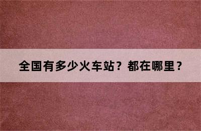 全国有多少火车站？都在哪里？