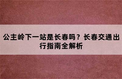 公主岭下一站是长春吗？长春交通出行指南全解析