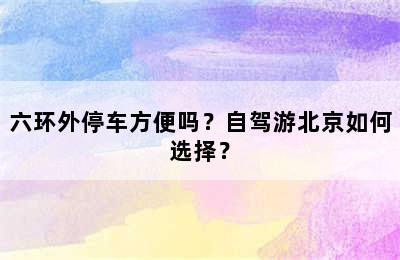 六环外停车方便吗？自驾游北京如何选择？