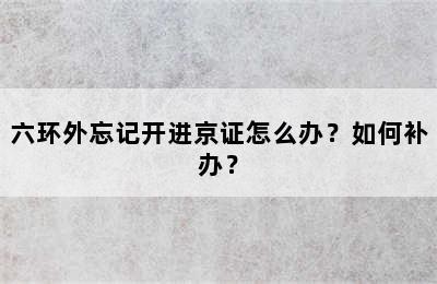六环外忘记开进京证怎么办？如何补办？