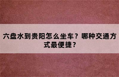六盘水到贵阳怎么坐车？哪种交通方式最便捷？