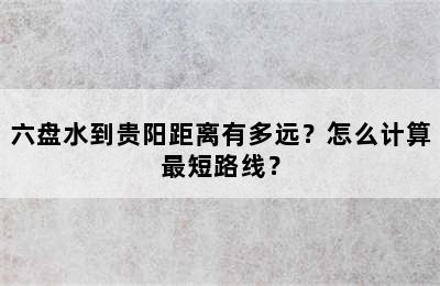 六盘水到贵阳距离有多远？怎么计算最短路线？
