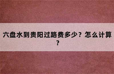 六盘水到贵阳过路费多少？怎么计算？