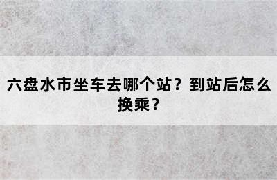 六盘水市坐车去哪个站？到站后怎么换乘？